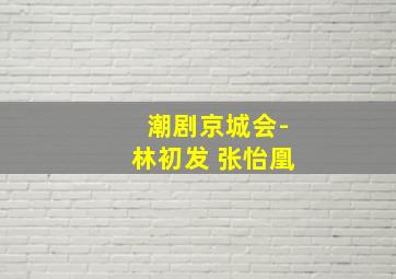 潮剧京城会-林初发 张怡凰